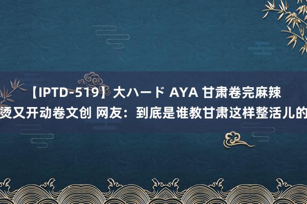 【IPTD-519】大ハード AYA 甘肃卷完麻辣烫又开动卷文创 网友：到底是谁教甘肃这样整活儿的