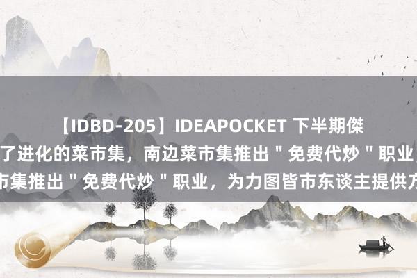 【IDBD-205】IDEAPOCKET 下半期傑作集2009 CBD上班族迷上了进化的菜市集，南边菜市集推出＂免费代炒＂职业，为力图皆市东谈主提供方便