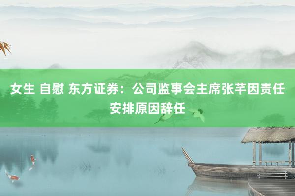 女生 自慰 东方证券：公司监事会主席张芊因责任安排原因辞任