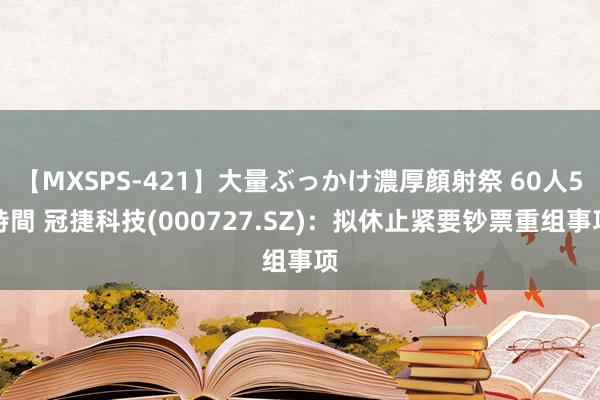 【MXSPS-421】大量ぶっかけ濃厚顔射祭 60人5時間 冠捷科技(000727.SZ)：拟休止紧要钞票重组事项