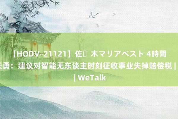 【HODV-21121】佐々木マリアベスト 4時間 对话周天勇：建议对智能无东谈主时刻征收事业失掉赔偿税 | WeTalk