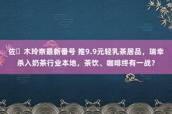 佐々木玲奈最新番号 推9.9元轻乳茶居品，瑞幸杀入奶茶行业本地，茶饮、咖啡终有一战？