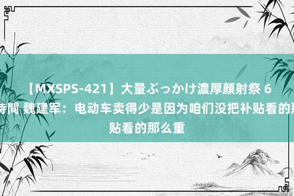 【MXSPS-421】大量ぶっかけ濃厚顔射祭 60人5時間 魏建军：电动车卖得少是因为咱们没把补贴看的那么重