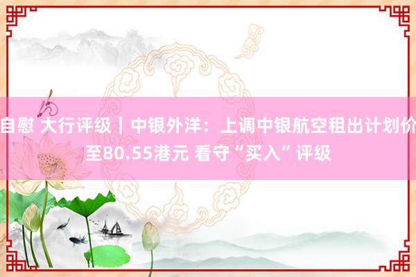 自慰 大行评级｜中银外洋：上调中银航空租出计划价至80.55港元 看守“买入”评级