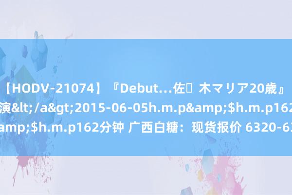 【HODV-21074】『Debut…佐々木マリア20歳』 現役女子大生AV初出演</a>2015-06-05h.m.p&$h.m.p162分钟 广西白糖：现货报价 6320-6350 元/吨