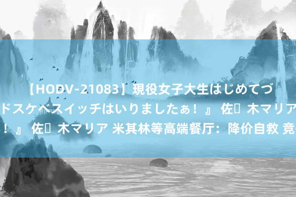 【HODV-21083】現役女子大生はじめてづくしのセックス 『私のドスケベスイッチはいりましたぁ！』 佐々木マリア 米其林等高端餐厅：降价自救 竞争强烈