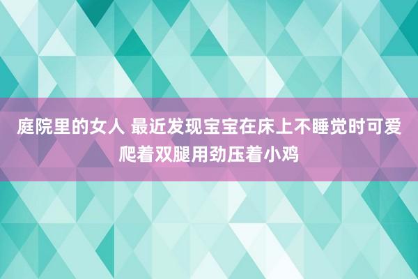 庭院里的女人 最近发现宝宝在床上不睡觉时可爱爬着双腿用劲压着小鸡