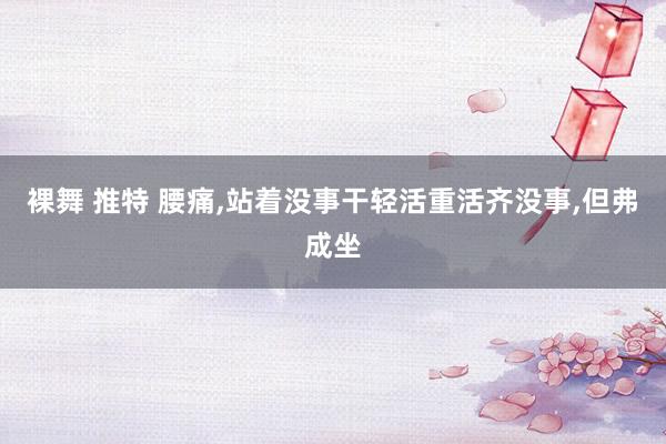 裸舞 推特 腰痛，站着没事干轻活重活齐没事，但弗成坐