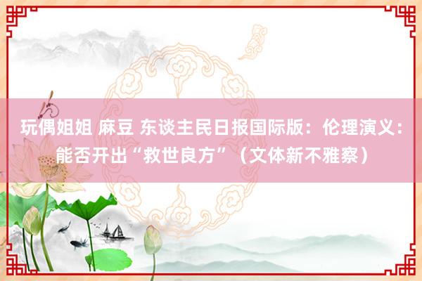 玩偶姐姐 麻豆 东谈主民日报国际版：伦理演义：能否开出“救世良方”（文体新不雅察）