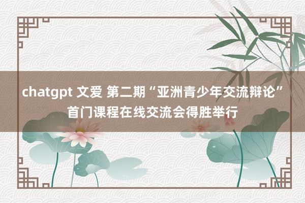 chatgpt 文爱 第二期“亚洲青少年交流辩论”首门课程在线交流会得胜举行