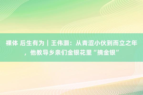 裸体 后生有为｜王伟灏：从青涩小伙到而立之年，他教导乡亲们金银花里“摘金银”