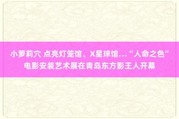 小萝莉穴 点亮灯笼馆、X星球馆…“人命之色”电影安装艺术展在青岛东方影王人开幕