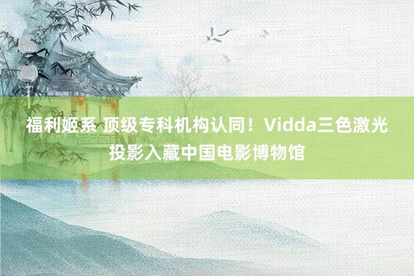 福利姬系 顶级专科机构认同！Vidda三色激光投影入藏中国电影博物馆