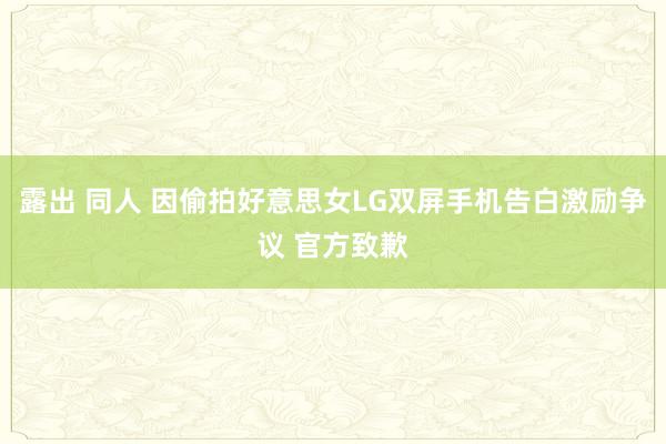 露出 同人 因偷拍好意思女LG双屏手机告白激励争议 官方致歉