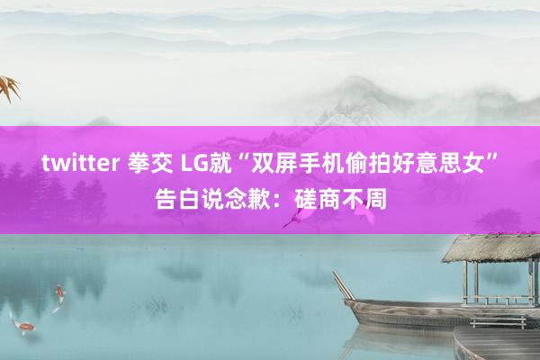 twitter 拳交 LG就“双屏手机偷拍好意思女”告白说念歉：磋商不周