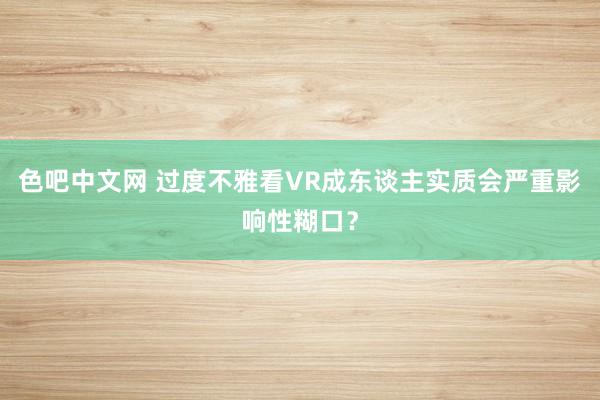 色吧中文网 过度不雅看VR成东谈主实质会严重影响性糊口？