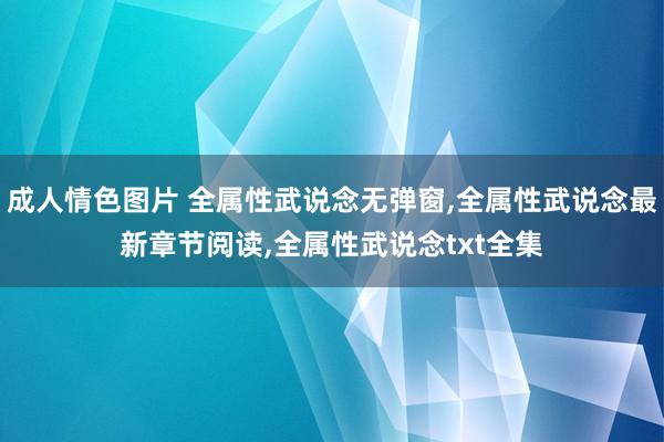 成人情色图片 全属性武说念无弹窗，全属性武说念最新章节阅读，全属性武说念txt全集