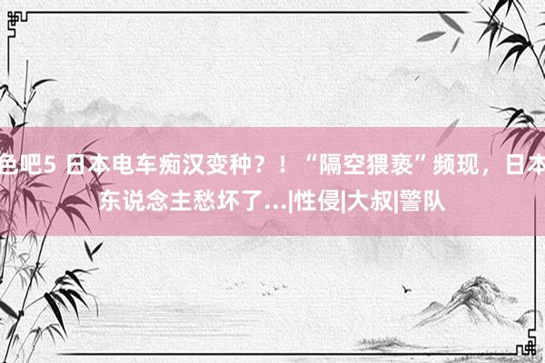 色吧5 日本电车痴汉变种？！“隔空猥亵”频现，日本东说念主愁坏了...|性侵|大叔|警队