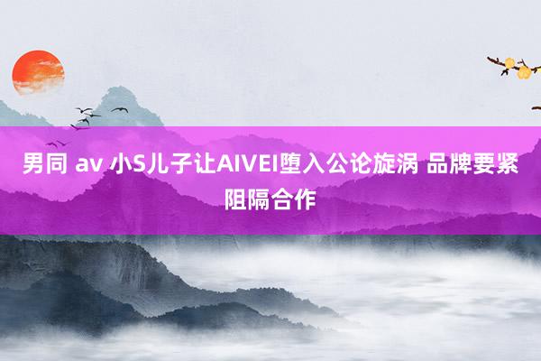 男同 av 小S儿子让AIVEI堕入公论旋涡 品牌要紧阻隔合作