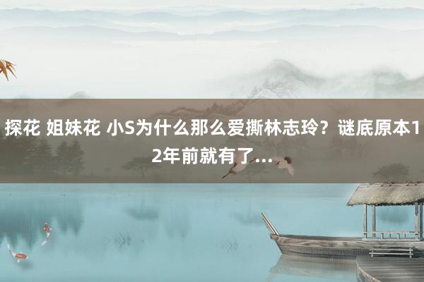 探花 姐妹花 小S为什么那么爱撕林志玲？谜底原本12年前就有了...