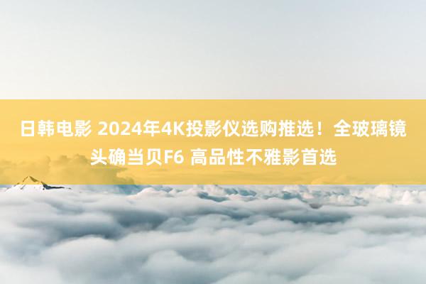 日韩电影 2024年4K投影仪选购推选！全玻璃镜头确当贝F6 高品性不雅影首选