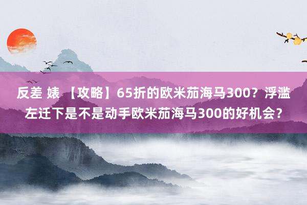 反差 婊 【攻略】65折的欧米茄海马300？浮滥左迁下是不是动手欧米茄海马300的好机会？