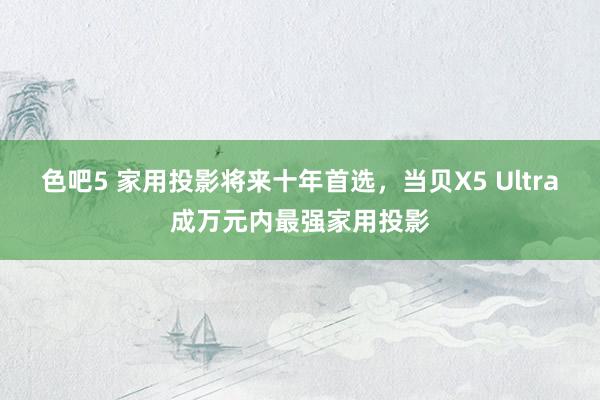 色吧5 家用投影将来十年首选，当贝X5 Ultra成万元内最强家用投影