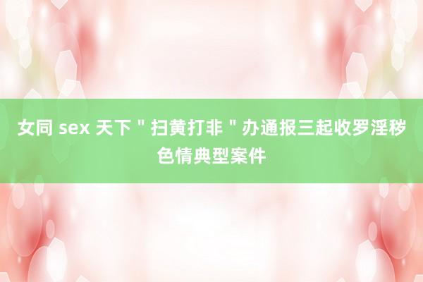 女同 sex 天下＂扫黄打非＂办通报三起收罗淫秽色情典型案件