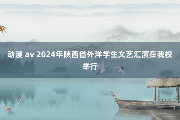 动漫 av 2024年陕西省外洋学生文艺汇演在我校举行