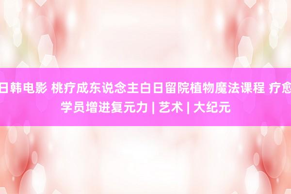 日韩电影 桃疗成东说念主白日留院植物魔法课程 疗愈学员增进复元力 | 艺术 | 大纪元