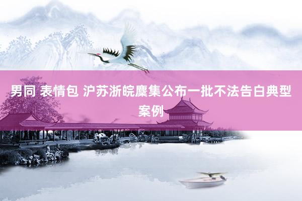 男同 表情包 沪苏浙皖麇集公布一批不法告白典型案例