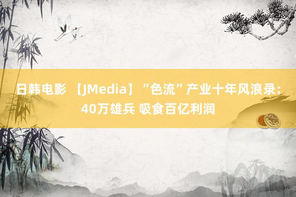 日韩电影 【JMedia】“色流”产业十年风浪录：40万雄兵 吸食百亿利润