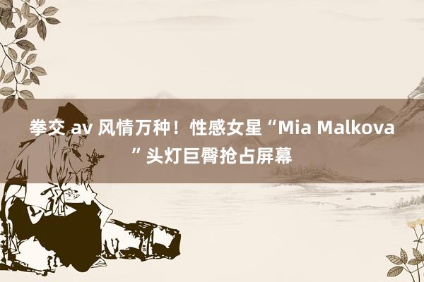 拳交 av 风情万种！性感女星“Mia Malkova”头灯巨臀抢占屏幕