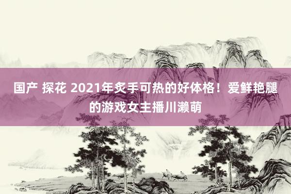 国产 探花 2021年炙手可热的好体格！爱鲜艳腿的游戏女主播川濑萌