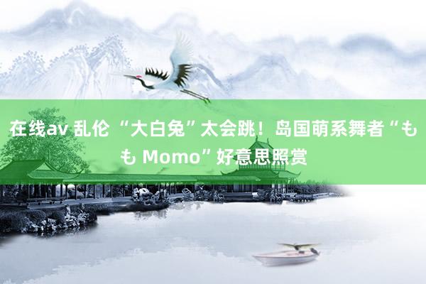 在线av 乱伦 “大白兔”太会跳！岛国萌系舞者“もも Momo”好意思照赏