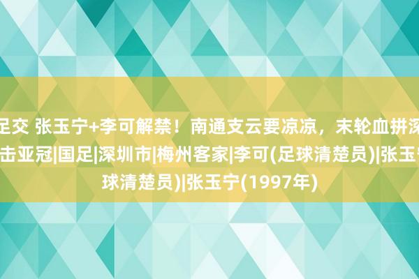 足交 张玉宁+李可解禁！南通支云要凉凉，末轮血拼深圳，国安冲击亚冠|国足|深圳市|梅州客家|李可(足球清楚员)|张玉宁(1997年)