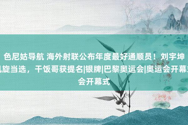 色尼姑导航 海外射联公布年度最好通顺员！刘宇坤凯旋当选，干饭哥获提名|银牌|巴黎奥运会|奥运会开幕式