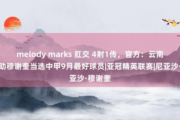 melody marks 肛交 4射1传，官方：云南玉昆外助穆谢奎当选中甲9月最好球员|亚冠精英联赛|尼亚沙·穆谢奎