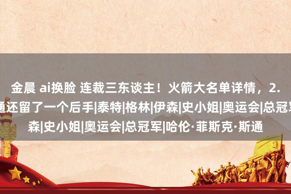 金晨 ai换脸 连裁三东谈主！火箭大名单详情，2.03米神射签约，斯通还留了一个后手|泰特|格林|伊森|史小姐|奥运会|总冠军|哈伦·菲斯克·斯通