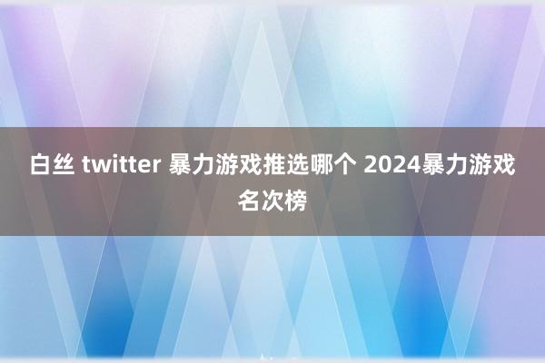 白丝 twitter 暴力游戏推选哪个 2024暴力游戏名次榜