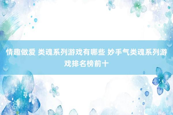 情趣做爱 类魂系列游戏有哪些 妙手气类魂系列游戏排名榜前十